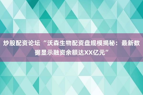 炒股配资论坛 “沃森生物配资盘规模揭秘：最新数据显示融资余额达XX亿元”