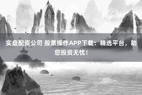 实盘配资公司 股票操作APP下载：精选平台，助您投资无忧！
