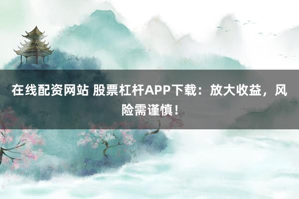 在线配资网站 股票杠杆APP下载：放大收益，风险需谨慎！