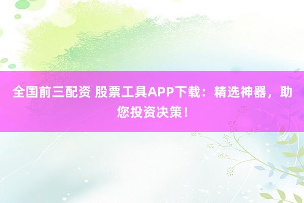 全国前三配资 股票工具APP下载：精选神器，助您投资决策！