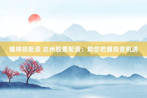 值得投配资 达州股票配资：助您把握投资机遇