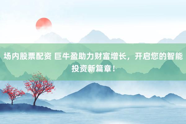 场内股票配资 巨牛盈助力财富增长，开启您的智能投资新篇章！