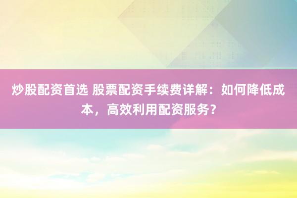 炒股配资首选 股票配资手续费详解：如何降低成本，高效利用配资服务？