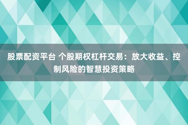 股票配资平台 个股期权杠杆交易：放大收益、控制风险的智慧投资策略