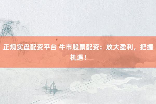 正规实盘配资平台 牛市股票配资：放大盈利，把握机遇！