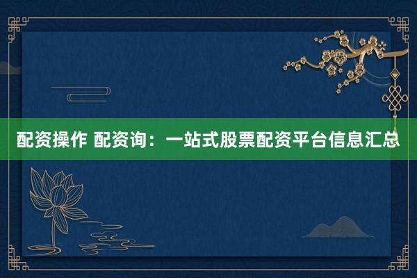 配资操作 配资询：一站式股票配资平台信息汇总