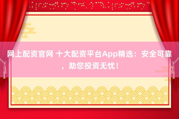 网上配资官网 十大配资平台App精选：安全可靠，助您投资无忧！