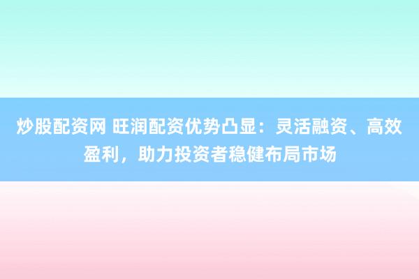 炒股配资网 旺润配资优势凸显：灵活融资、高效盈利，助力投资者稳健布局市场
