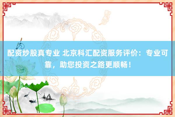 配资炒股真专业 北京科汇配资服务评价：专业可靠，助您投资之路更顺畅！