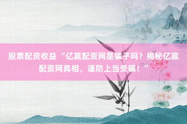 股票配资收益 “亿赢配资网是骗子吗？揭秘亿赢配资网真相，谨防上当受骗！”