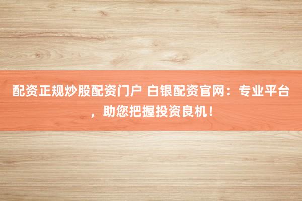配资正规炒股配资门户 白银配资官网：专业平台，助您把握投资良机！