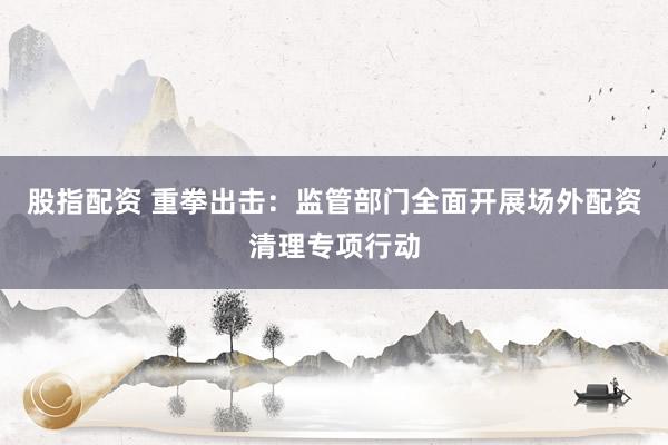 股指配资 重拳出击：监管部门全面开展场外配资清理专项行动