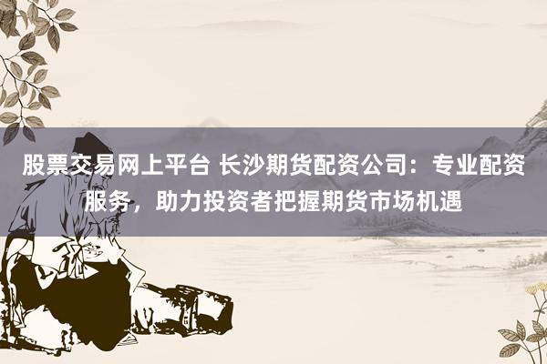 股票交易网上平台 长沙期货配资公司：专业配资服务，助力投资者把握期货市场机遇