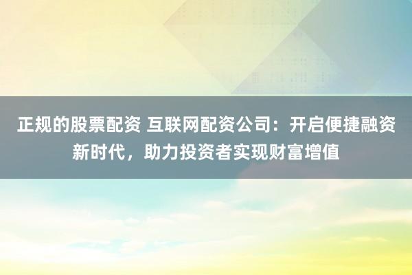 正规的股票配资 互联网配资公司：开启便捷融资新时代，助力投资者实现财富增值