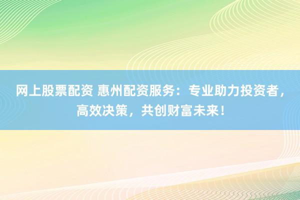 网上股票配资 惠州配资服务：专业助力投资者，高效决策，共创财富未来！