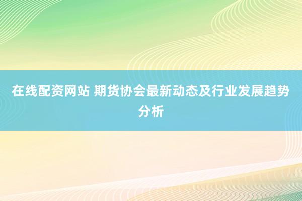 在线配资网站 期货协会最新动态及行业发展趋势分析