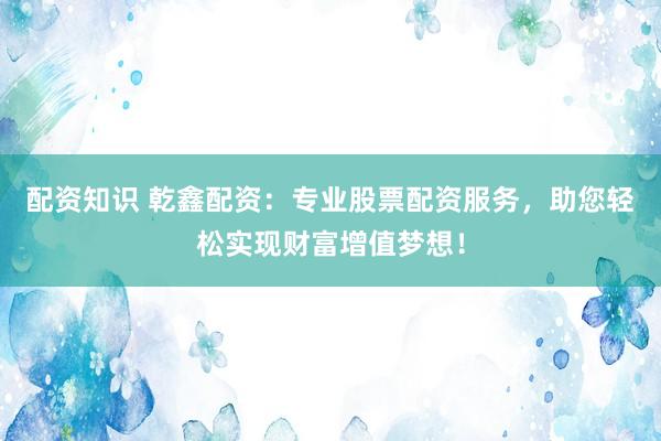 配资知识 乾鑫配资：专业股票配资服务，助您轻松实现财富增值梦想！