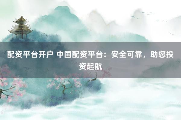 配资平台开户 中国配资平台：安全可靠，助您投资起航