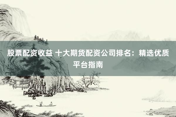股票配资收益 十大期货配资公司排名：精选优质平台指南