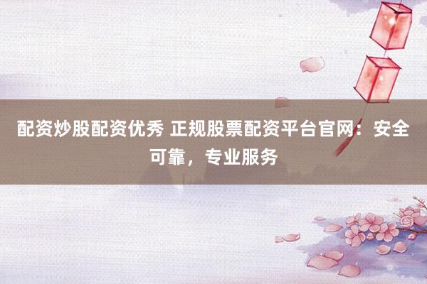 配资炒股配资优秀 正规股票配资平台官网：安全可靠，专业服务