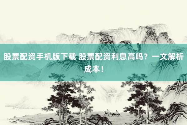 股票配资手机版下载 股票配资利息高吗？一文解析成本！