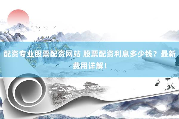 配资专业股票配资网站 股票配资利息多少钱？最新费用详解！