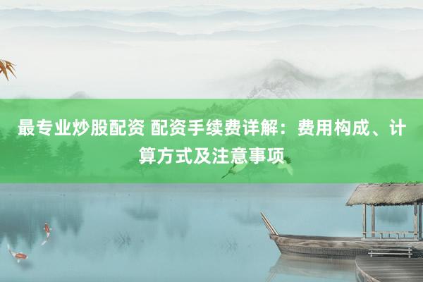 最专业炒股配资 配资手续费详解：费用构成、计算方式及注意事项