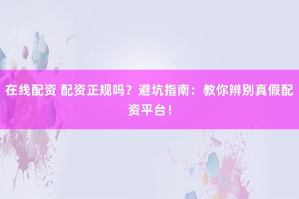 在线配资 配资正规吗？避坑指南：教你辨别真假配资平台！