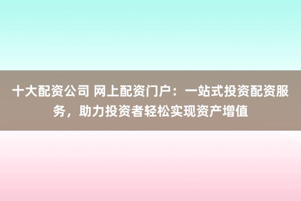 十大配资公司 网上配资门户：一站式投资配资服务，助力投资者轻松实现资产增值