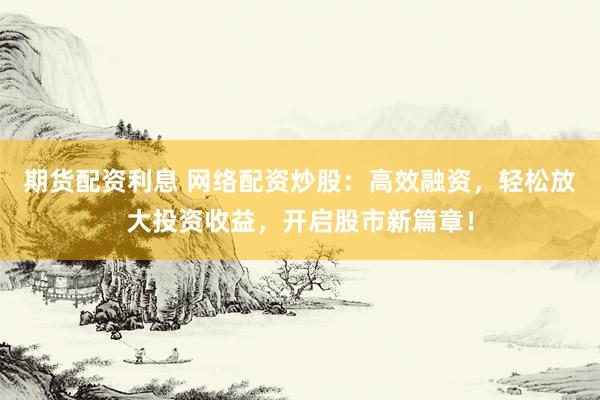 期货配资利息 网络配资炒股：高效融资，轻松放大投资收益，开启股市新篇章！