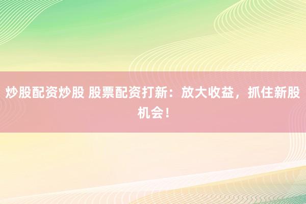炒股配资炒股 股票配资打新：放大收益，抓住新股机会！