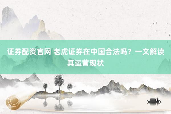 证券配资官网 老虎证券在中国合法吗？一文解读其运营现状