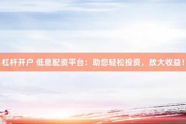 杠杆开户 低息配资平台：助您轻松投资，放大收益！