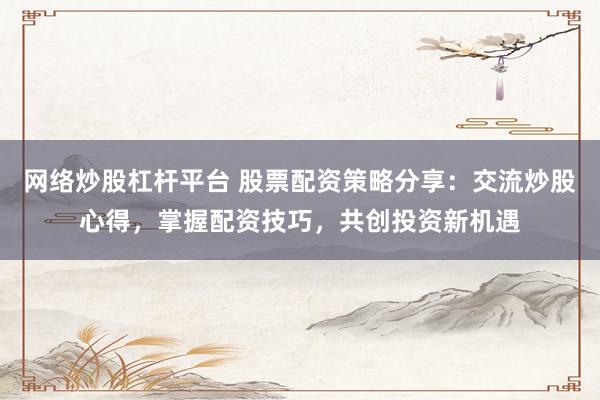 网络炒股杠杆平台 股票配资策略分享：交流炒股心得，掌握配资技巧，共创投资新机遇