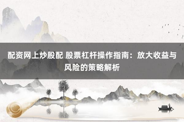 配资网上炒股配 股票杠杆操作指南：放大收益与风险的策略解析