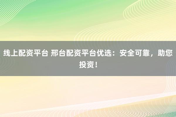 线上配资平台 邢台配资平台优选：安全可靠，助您投资！
