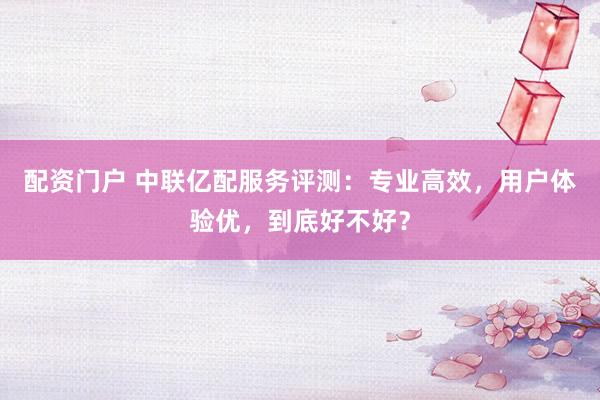 配资门户 中联亿配服务评测：专业高效，用户体验优，到底好不好？