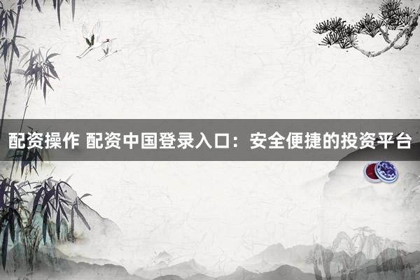 配资操作 配资中国登录入口：安全便捷的投资平台