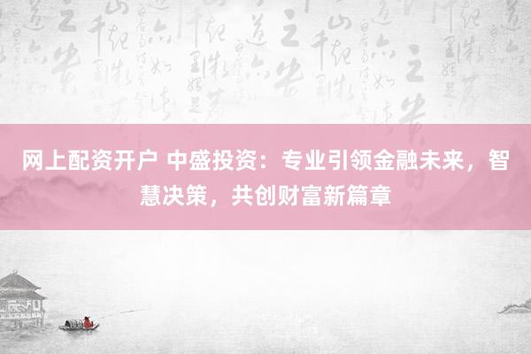 网上配资开户 中盛投资：专业引领金融未来，智慧决策，共创财富新篇章