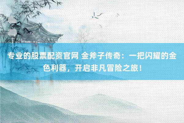 专业的股票配资官网 金斧子传奇：一把闪耀的金色利器，开启非凡冒险之旅！