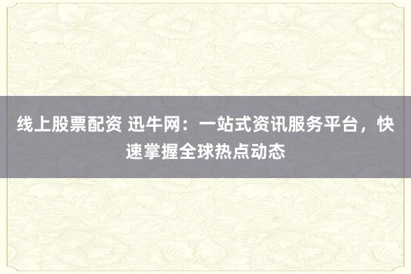 线上股票配资 迅牛网：一站式资讯服务平台，快速掌握全球热点动态