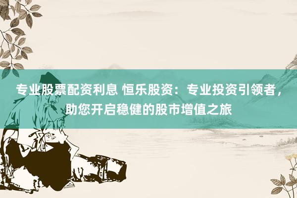 专业股票配资利息 恒乐股资：专业投资引领者，助您开启稳健的股市增值之旅