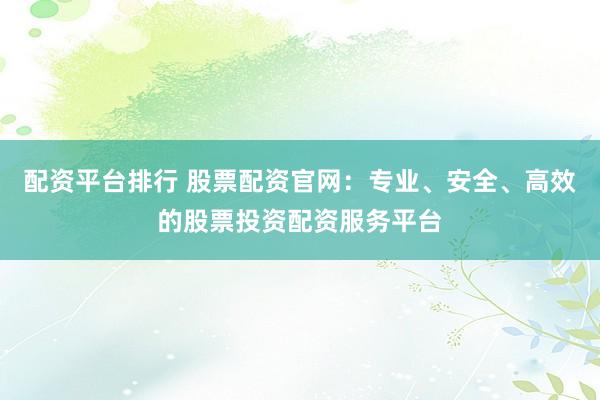 配资平台排行 股票配资官网：专业、安全、高效的股票投资配资服务平台