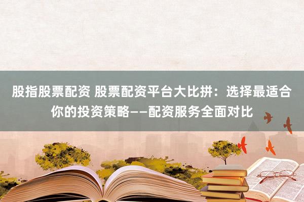 股指股票配资 股票配资平台大比拼：选择最适合你的投资策略——配资服务全面对比