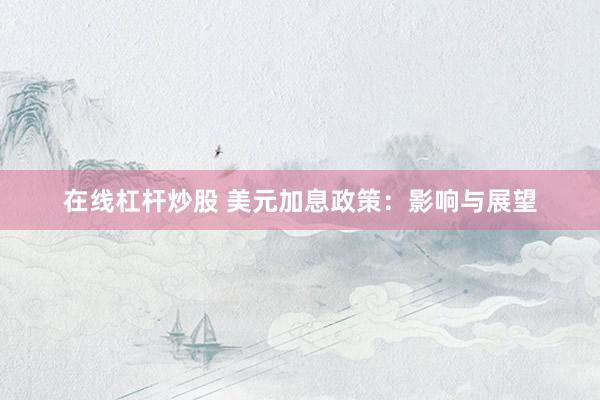 在线杠杆炒股 美元加息政策：影响与展望