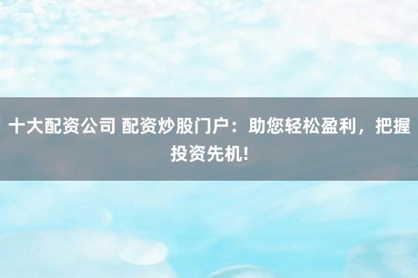 十大配资公司 配资炒股门户：助您轻松盈利，把握投资先机!