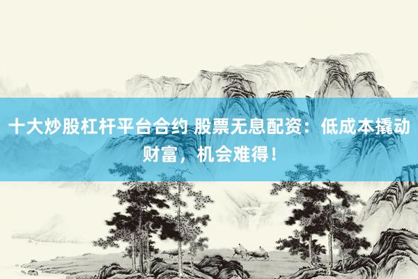 十大炒股杠杆平台合约 股票无息配资：低成本撬动财富，机会难得！