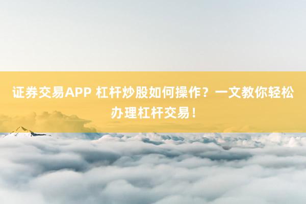 证券交易APP 杠杆炒股如何操作？一文教你轻松办理杠杆交易！