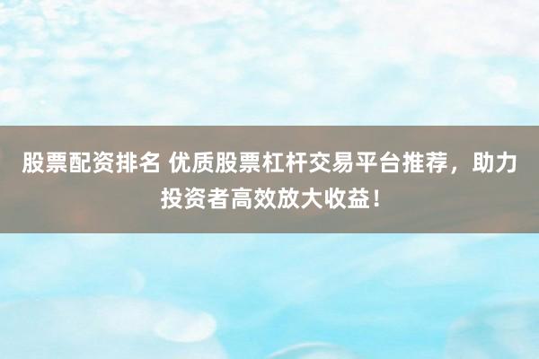 股票配资排名 优质股票杠杆交易平台推荐，助力投资者高效放大收益！