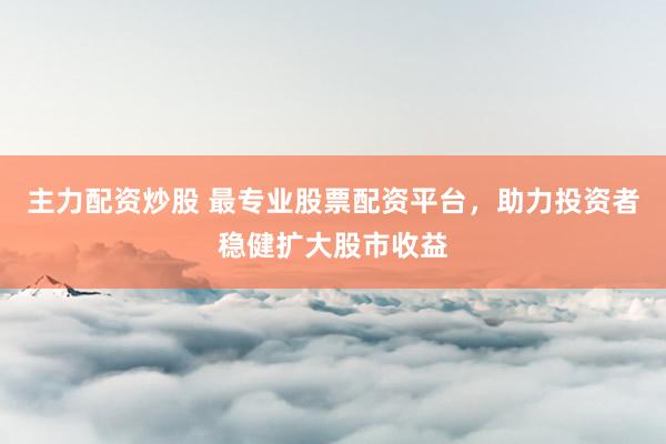 主力配资炒股 最专业股票配资平台，助力投资者稳健扩大股市收益